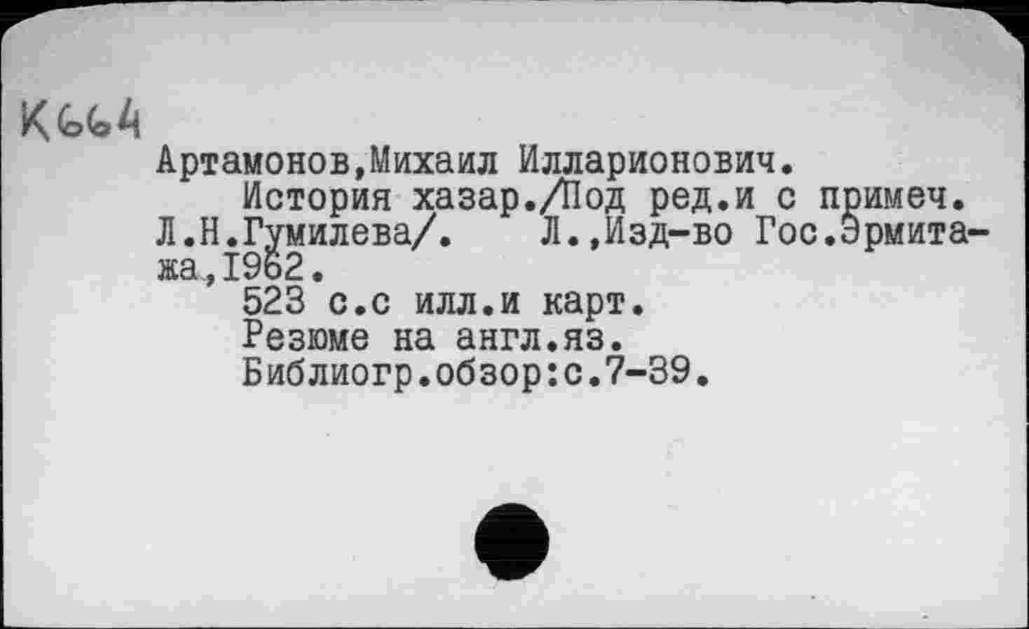 ﻿К^А
Артамонов,Михаил Илларионович.
История хазар./Под ред.и с примеч.
Л.Н.Гумилева/.	Л.,Изд-во Гос.Эрмита-
жа, 19ь2.
523 с.с илл.и карт.
Резюме на англ.яз.
Библиогр.обзор:с.7-39.